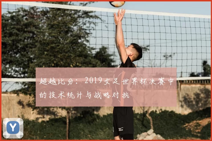 超越比分：2019女足世界杯决赛中的技术统计与战略对抗