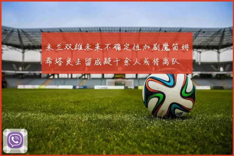 米兰双雄未来不确定性加剧魔笛姆希塔良去留成疑十余人或将离队