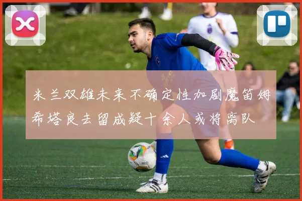 米兰双雄未来不确定性加剧魔笛姆希塔良去留成疑十余人或将离队