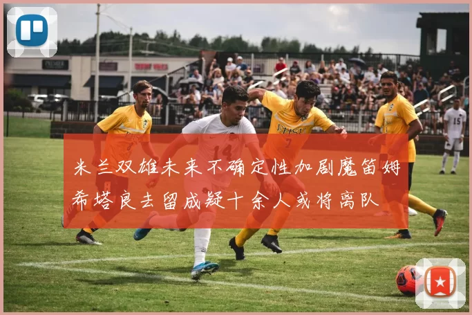 米兰双雄未来不确定性加剧魔笛姆希塔良去留成疑十余人或将离队