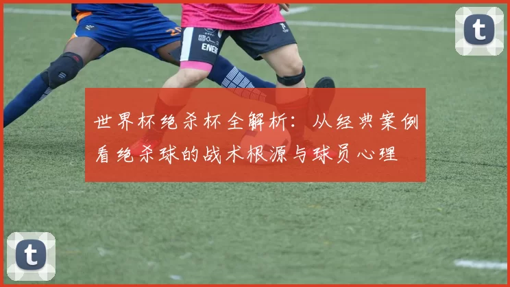世界杯绝杀杯全解析：从经典案例看绝杀球的战术根源与球员心理