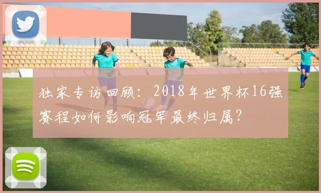 独家专访回顾：2018年世界杯16强赛程如何影响冠军最终归属？